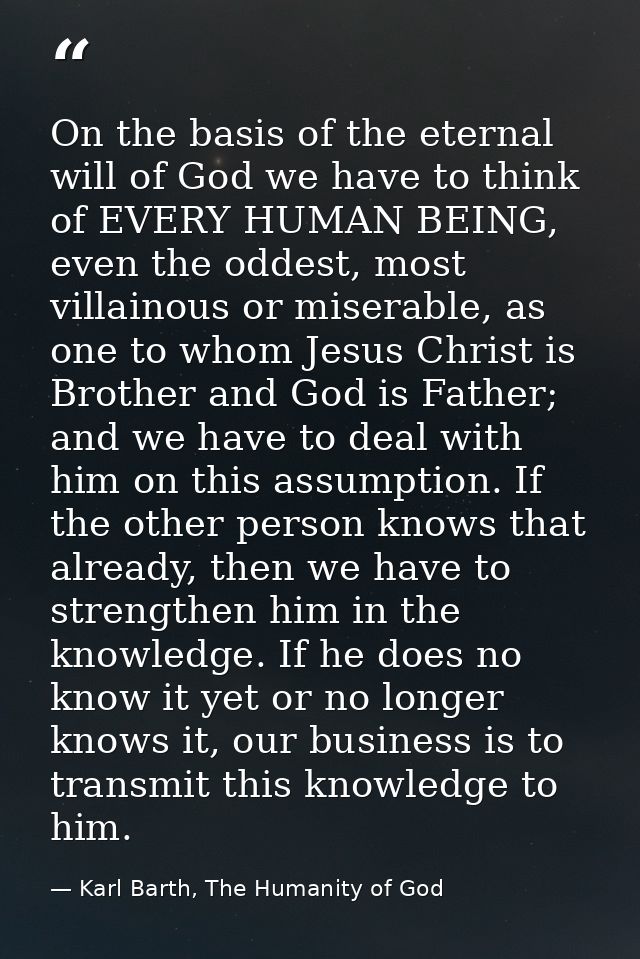 On the basis of the eternal will of God we have to think of EVERY HUMAN BEING, even the oddest, most villainous or miser — Karl Barth, The Humanity of God