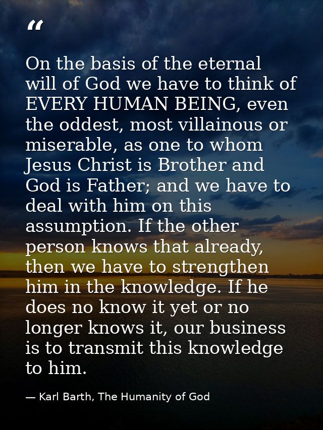 On the basis of the eternal will of God we have to think of EVERY HUMAN BEING, even the oddest, most villainous or miser — Karl Barth, The Humanity of God