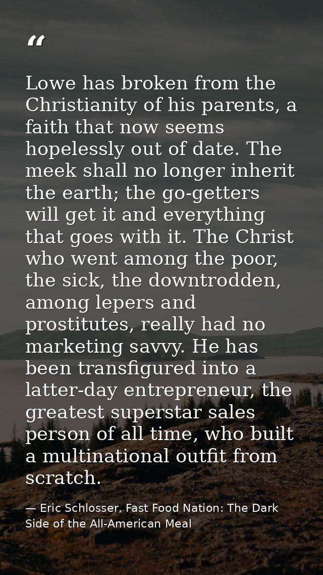 Lowe has broken from the Christianity of his parents, a faith that now seems hopelessly out of date. The meek shall no l — Eric Schlosser, Fast Food Nation: The Dark Side of the All-American Meal