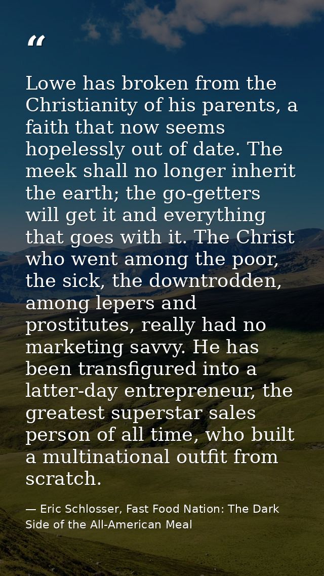 Lowe has broken from the Christianity of his parents, a faith that now seems hopelessly out of date. The meek shall no l — Eric Schlosser, Fast Food Nation: The Dark Side of the All-American Meal