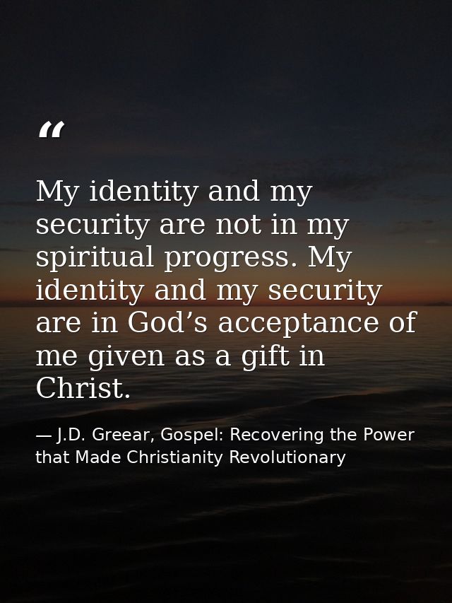 My identity and my security are not in my spiritual progress. My identity and my security are in God’s acceptance of me  — J.D. Greear, Gospel: Recovering the Power that Made Christianity Revolutionary