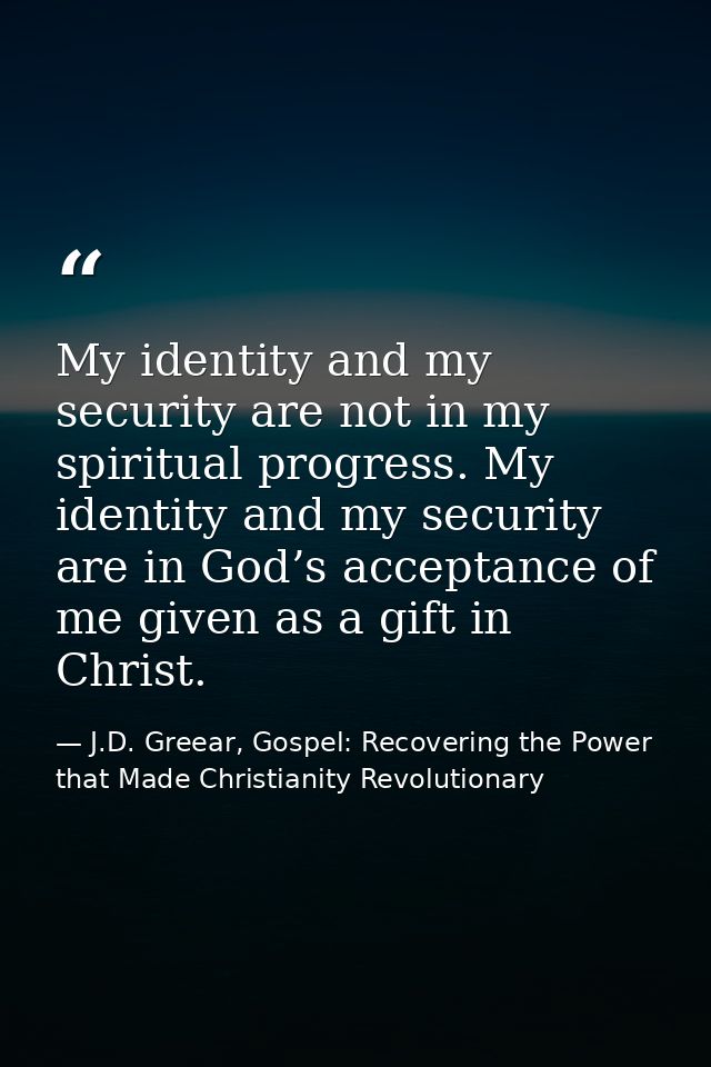 My identity and my security are not in my spiritual progress. My identity and my security are in God’s acceptance of me  — J.D. Greear, Gospel: Recovering the Power that Made Christianity Revolutionary
