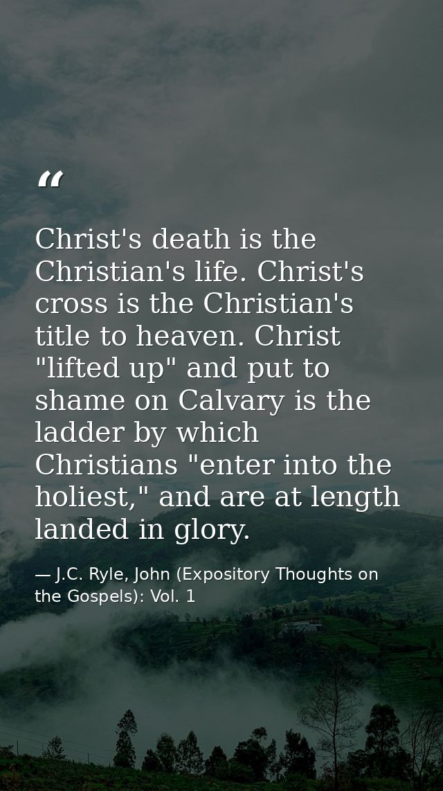 Christ's death is the Christian's life. Christ's cross is the Christian's title to heaven. Christ "lifted up" and put to — J.C. Ryle, John (Expository Thoughts on the Gospels): Vol. 1