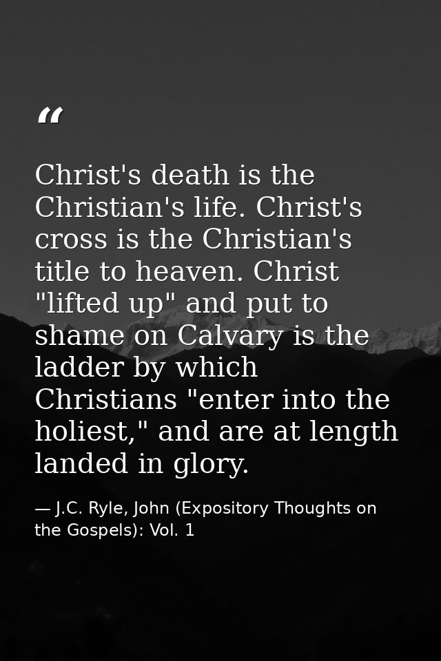 Christ's death is the Christian's life. Christ's cross is the Christian's title to heaven. Christ "lifted up" and put to — J.C. Ryle, John (Expository Thoughts on the Gospels): Vol. 1