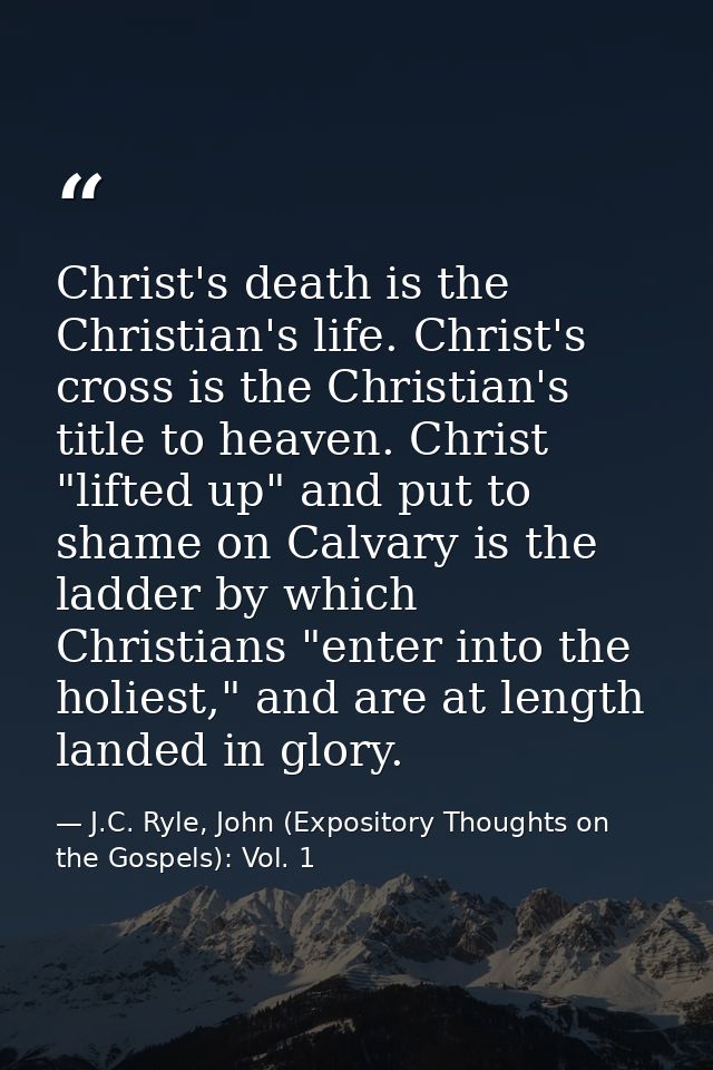 Christ's death is the Christian's life. Christ's cross is the Christian's title to heaven. Christ "lifted up" and put to — J.C. Ryle, John (Expository Thoughts on the Gospels): Vol. 1