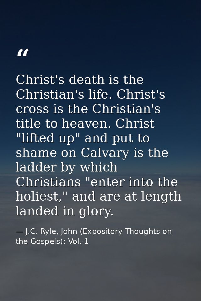 Christ's death is the Christian's life. Christ's cross is the Christian's title to heaven. Christ "lifted up" and put to — J.C. Ryle, John (Expository Thoughts on the Gospels): Vol. 1