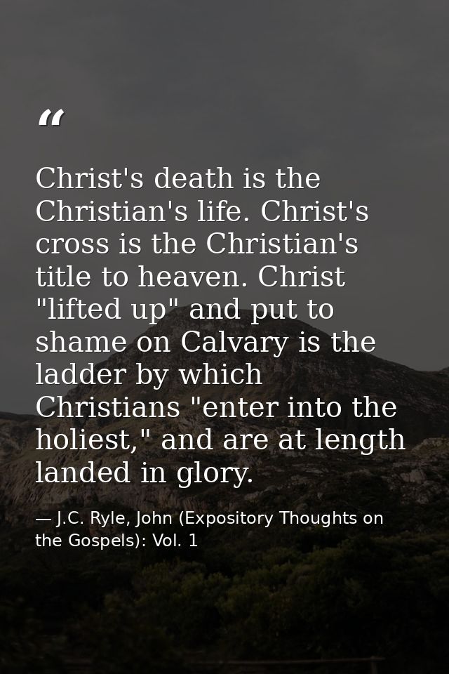 Christ's death is the Christian's life. Christ's cross is the Christian's title to heaven. Christ "lifted up" and put to — J.C. Ryle, John (Expository Thoughts on the Gospels): Vol. 1