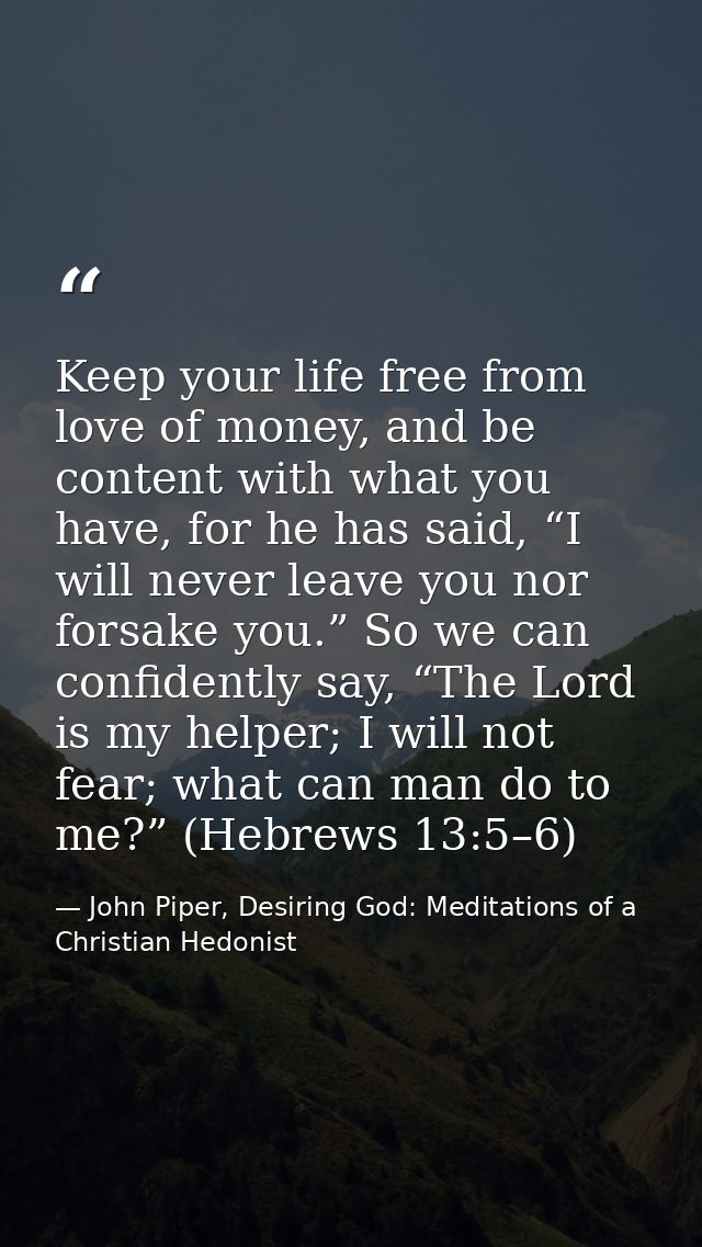 Keep your life free from love of money, and be content with what you have, for he has said, “I will never leave you nor  — John Piper, Desiring God: Meditations of a Christian Hedonist