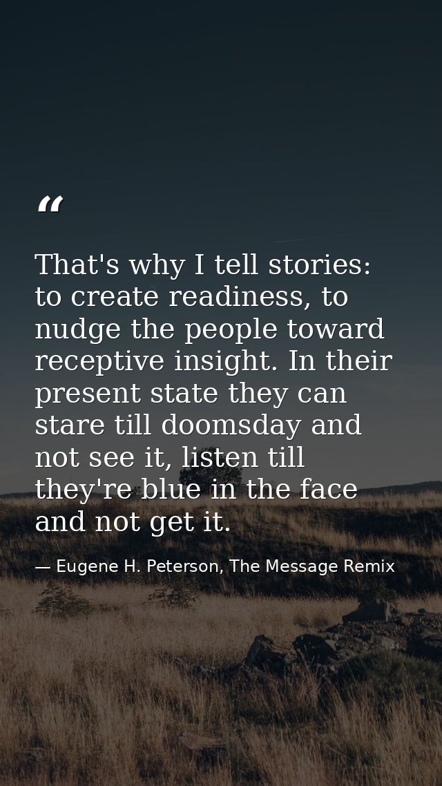 That's why I tell stories: to create readiness, to nudge the people toward receptive insight. In their present state the — Eugene H. Peterson, The Message Remix
