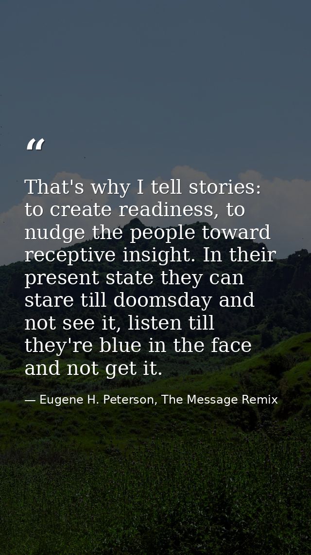 That's why I tell stories: to create readiness, to nudge the people toward receptive insight. In their present state the — Eugene H. Peterson, The Message Remix