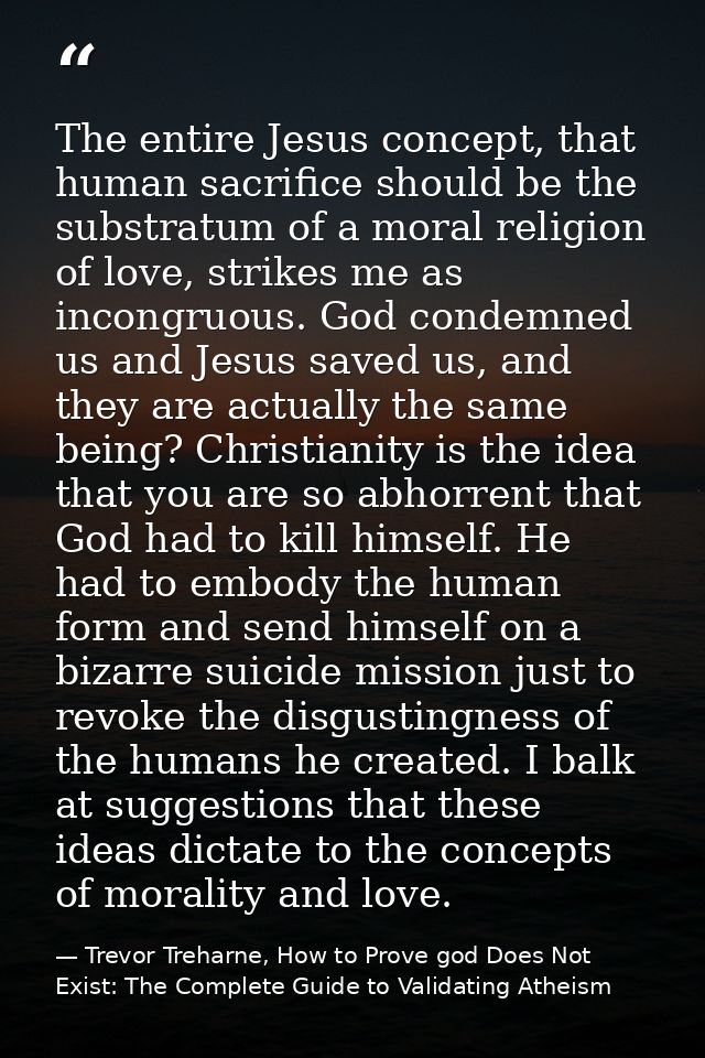The entire Jesus concept, that human sacrifice should be the substratum of a moral religion of love, strikes me as incon — Trevor Treharne, How to Prove god Does Not Exist: The Complete Guide to Validating Atheism