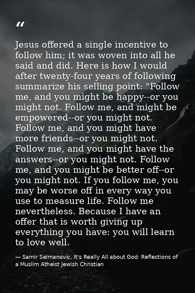 Jesus offered a single incentive to follow him; it was woven into all he said and did. Here is how I would after twenty- — Samir Selmanovic, It's Really All about God: Reflections of a Muslim Atheist Jewish Christian
