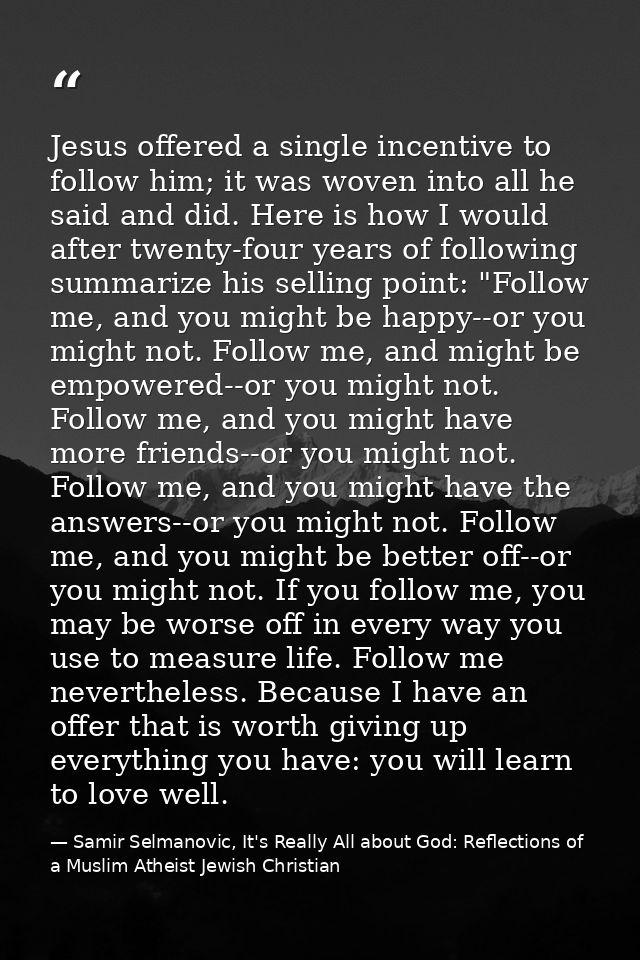 Jesus offered a single incentive to follow him; it was woven into all he said and did. Here is how I would after twenty- — Samir Selmanovic, It's Really All about God: Reflections of a Muslim Atheist Jewish Christian
