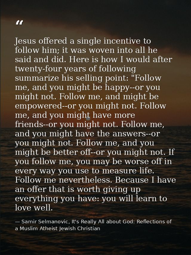 Jesus offered a single incentive to follow him; it was woven into all he said and did. Here is how I would after twenty- — Samir Selmanovic, It's Really All about God: Reflections of a Muslim Atheist Jewish Christian