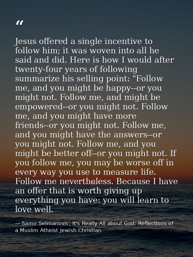 Jesus offered a single incentive to follow him; it was woven into all he said and did. Here is how I would after twenty- — Samir Selmanovic, It's Really All about God: Reflections of a Muslim Atheist Jewish Christian