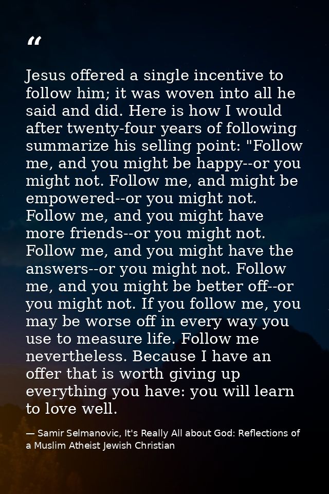 Jesus offered a single incentive to follow him; it was woven into all he said and did. Here is how I would after twenty- — Samir Selmanovic, It's Really All about God: Reflections of a Muslim Atheist Jewish Christian
