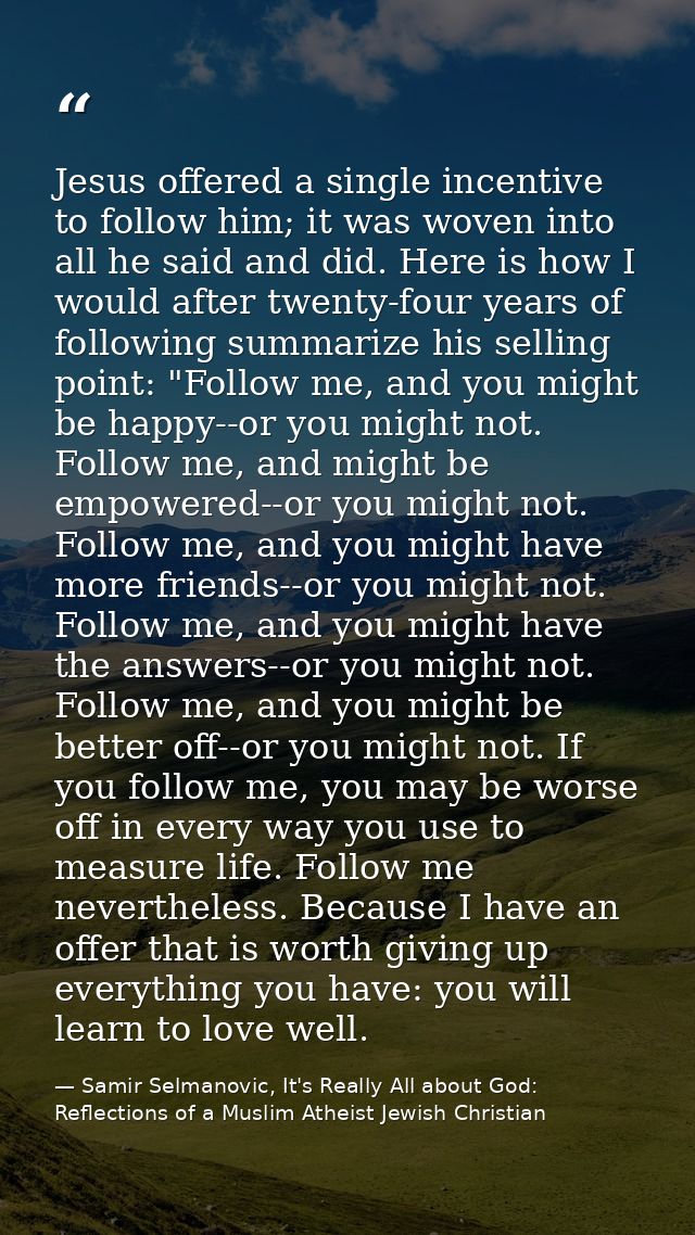 Jesus offered a single incentive to follow him; it was woven into all he said and did. Here is how I would after twenty- — Samir Selmanovic, It's Really All about God: Reflections of a Muslim Atheist Jewish Christian