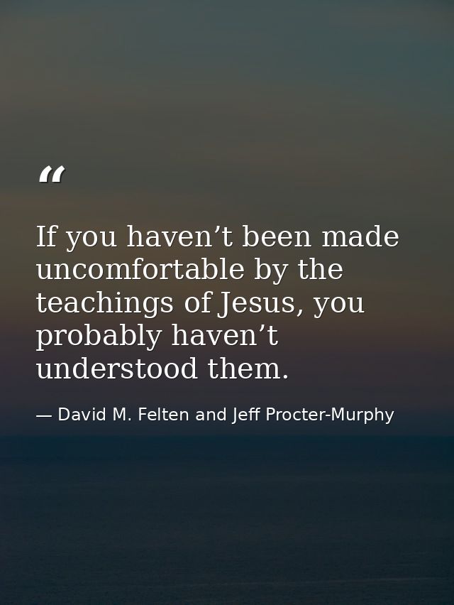 If you haven’t been made uncomfortable by the teachings of Jesus, you probably haven’t understood them. — David M. Felten and Jeff Procter-Murphy