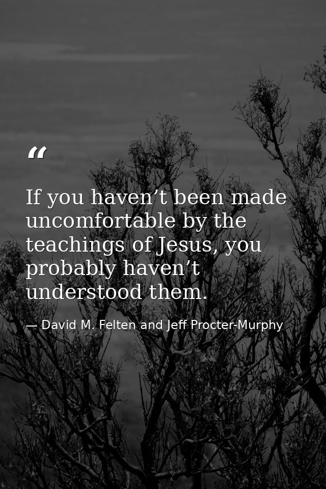 If you haven’t been made uncomfortable by the teachings of Jesus, you probably haven’t understood them. — David M. Felten and Jeff Procter-Murphy