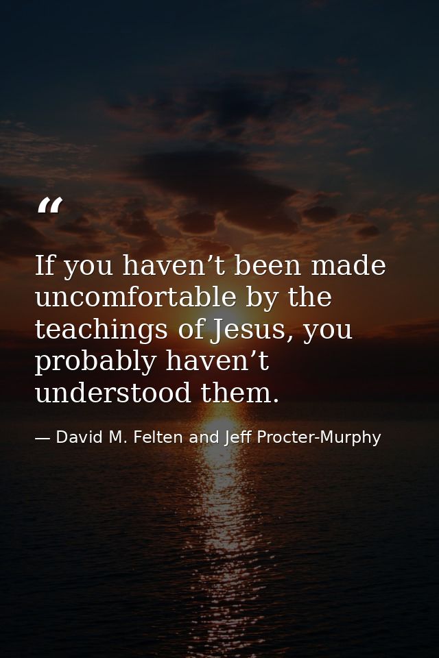 If you haven’t been made uncomfortable by the teachings of Jesus, you probably haven’t understood them. — David M. Felten and Jeff Procter-Murphy