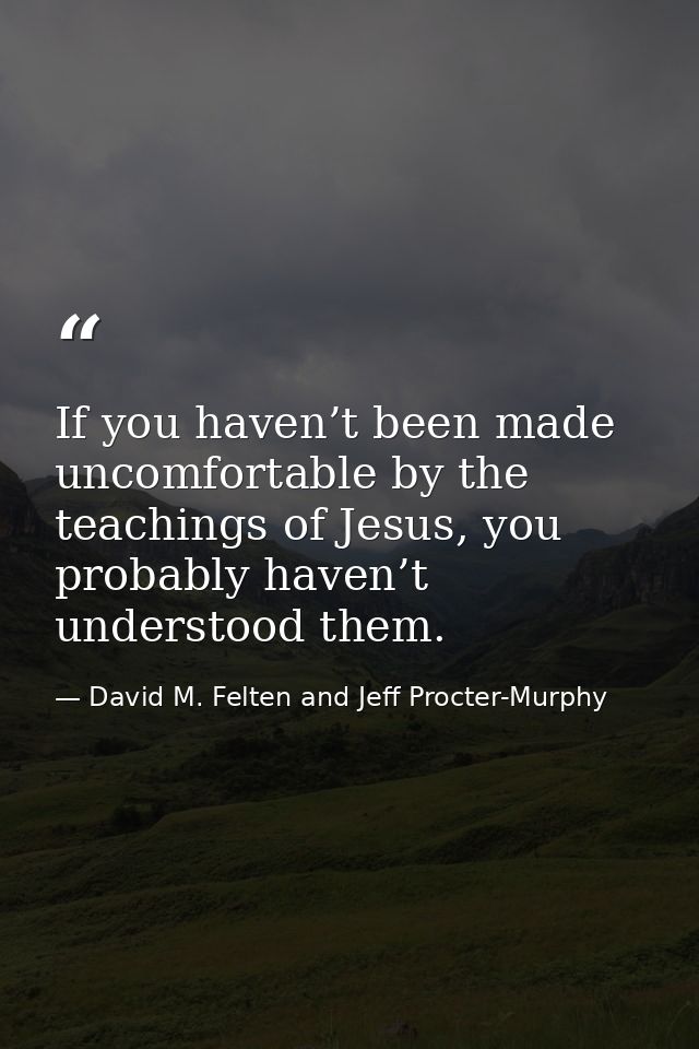 If you haven’t been made uncomfortable by the teachings of Jesus, you probably haven’t understood them. — David M. Felten and Jeff Procter-Murphy