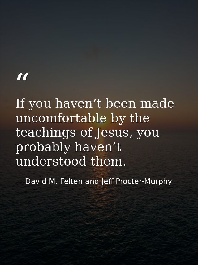 If you haven’t been made uncomfortable by the teachings of Jesus, you probably haven’t understood them. — David M. Felten and Jeff Procter-Murphy