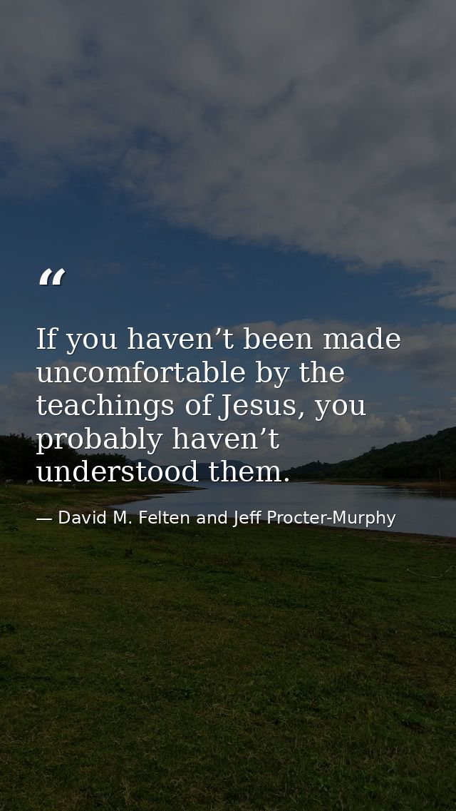 If you haven’t been made uncomfortable by the teachings of Jesus, you probably haven’t understood them. — David M. Felten and Jeff Procter-Murphy