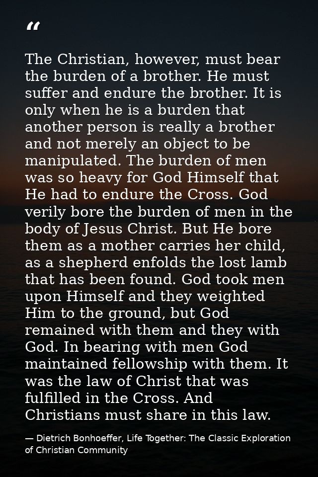 The Christian, however, must bear the burden of a brother. He must suffer and endure the brother. It is only when he is  — Dietrich Bonhoeffer, Life Together: The Classic Exploration of Christian Community