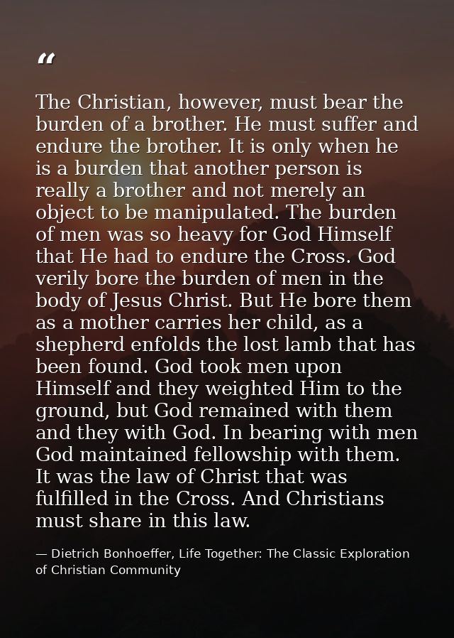The Christian, however, must bear the burden of a brother. He must suffer and endure the brother. It is only when he is  — Dietrich Bonhoeffer, Life Together: The Classic Exploration of Christian Community