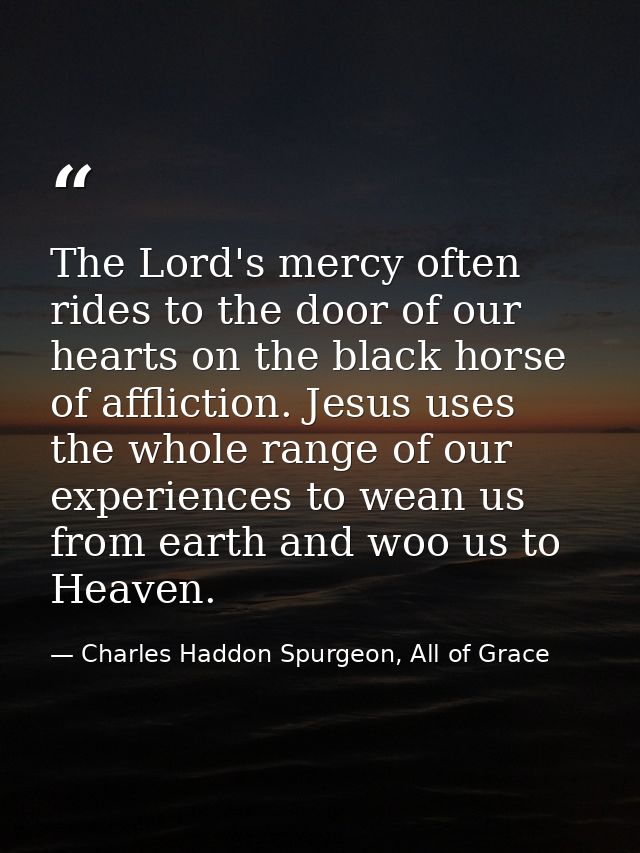 The Lord's mercy often rides to the door of our hearts on the black horse of affliction. Jesus uses the whole range of o — Charles Haddon Spurgeon, All of Grace