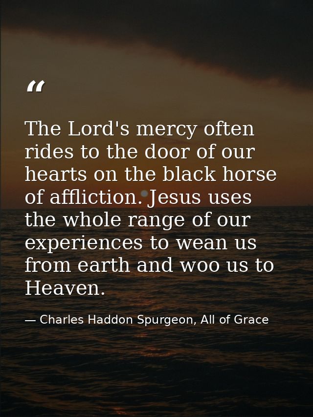 The Lord's mercy often rides to the door of our hearts on the black horse of affliction. Jesus uses the whole range of o — Charles Haddon Spurgeon, All of Grace