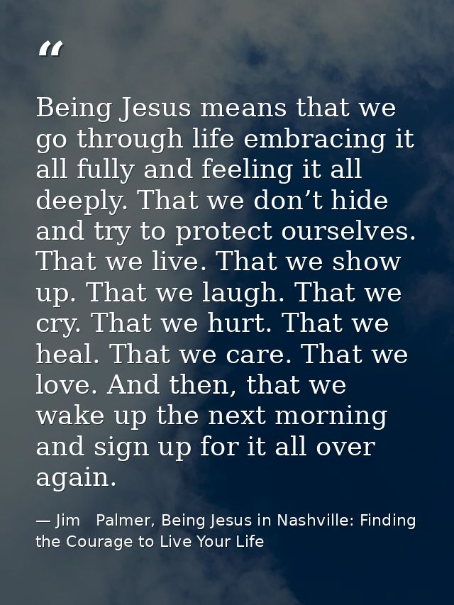 Being Jesus means that we go through life embracing it all fully and feeling it all deeply. That we don’t hide and try t — Jim   Palmer, Being Jesus in Nashville: Finding the Courage to Live Your Life