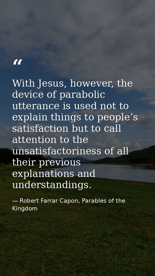 With Jesus, however, the device of parabolic utterance is used not to explain things to people’s satisfaction but to cal — Robert Farrar Capon, Parables of the Kingdom