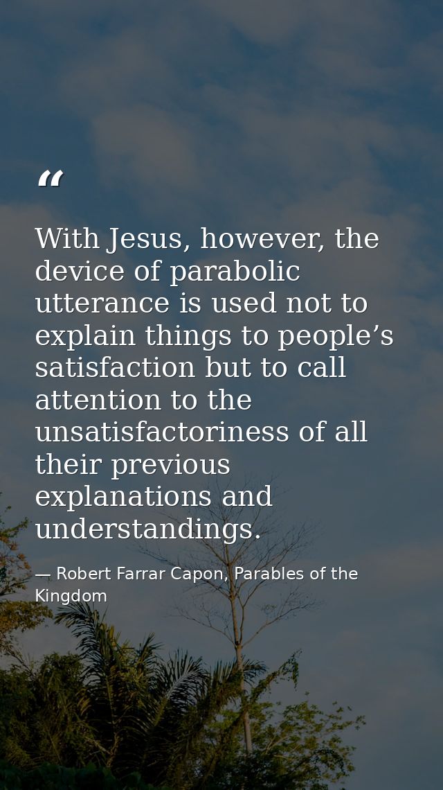 With Jesus, however, the device of parabolic utterance is used not to explain things to people’s satisfaction but to cal — Robert Farrar Capon, Parables of the Kingdom