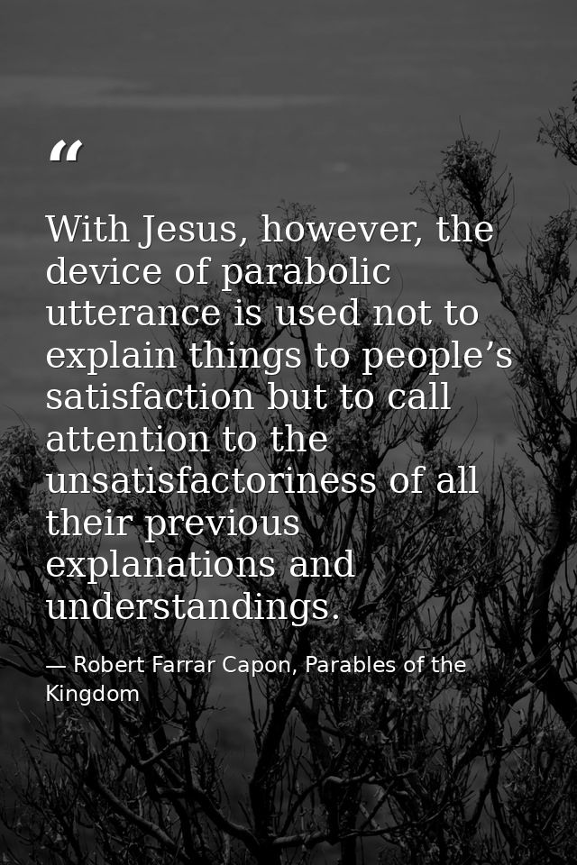 With Jesus, however, the device of parabolic utterance is used not to explain things to people’s satisfaction but to cal — Robert Farrar Capon, Parables of the Kingdom