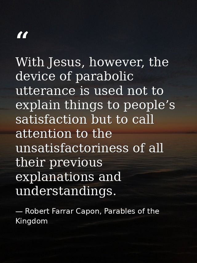 With Jesus, however, the device of parabolic utterance is used not to explain things to people’s satisfaction but to cal — Robert Farrar Capon, Parables of the Kingdom