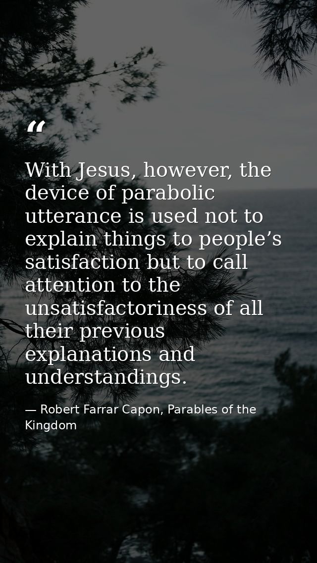 With Jesus, however, the device of parabolic utterance is used not to explain things to people’s satisfaction but to cal — Robert Farrar Capon, Parables of the Kingdom