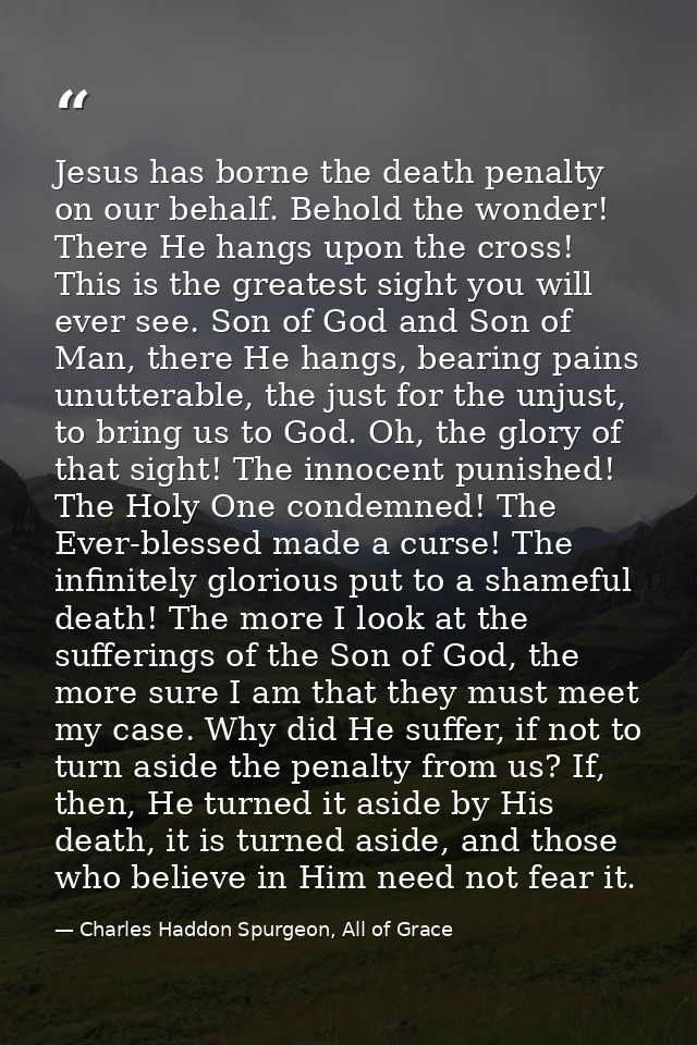 Jesus has borne the death penalty on our behalf. Behold the wonder! There He hangs upon the cross! This is the greatest  — Charles Haddon Spurgeon, All of Grace