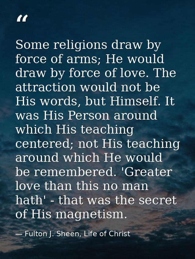 Some religions draw by force of arms; He would draw by force of love. The attraction would not be His words, but Himself — Fulton J. Sheen, Life of Christ