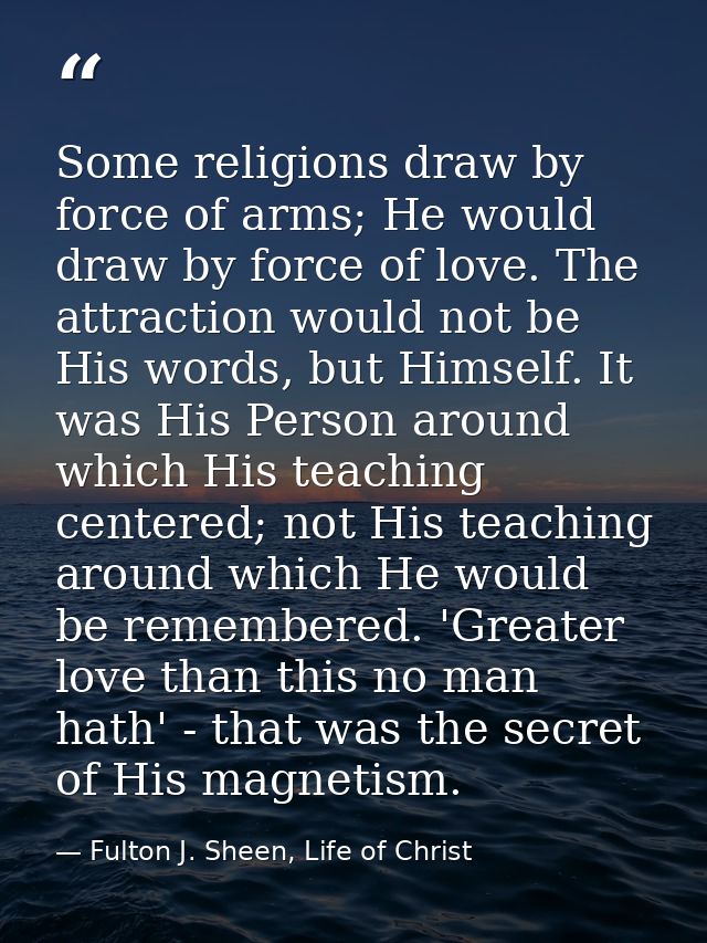 Some religions draw by force of arms; He would draw by force of love. The attraction would not be His words, but Himself — Fulton J. Sheen, Life of Christ