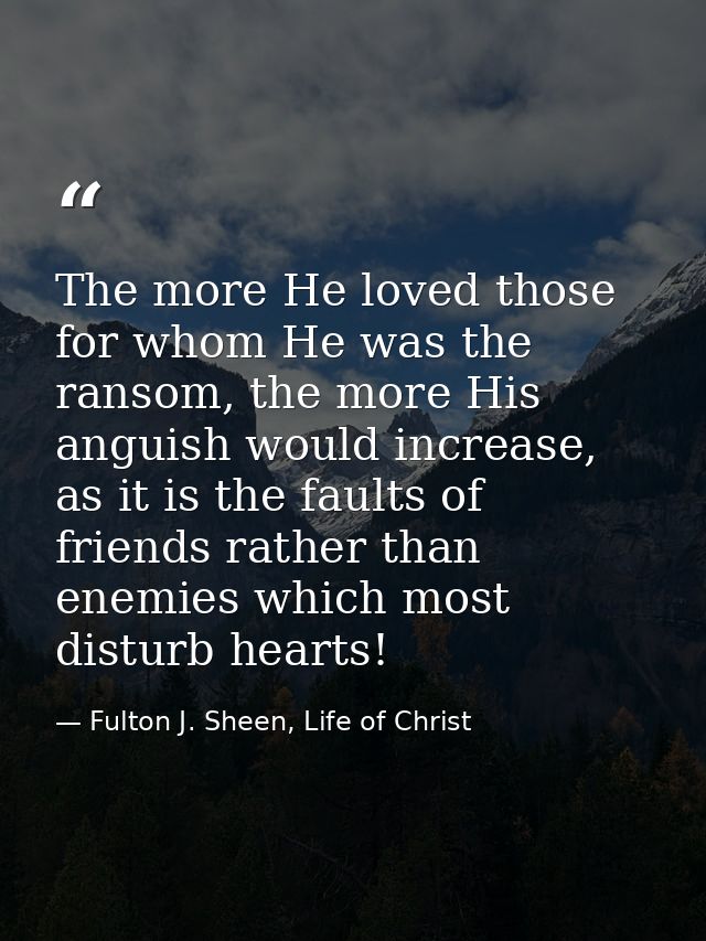 The more He loved those for whom He was the ransom, the more His anguish would increase, as it is the faults of friends  — Fulton J. Sheen, Life of Christ