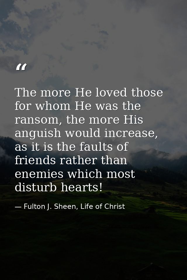 The more He loved those for whom He was the ransom, the more His anguish would increase, as it is the faults of friends  — Fulton J. Sheen, Life of Christ