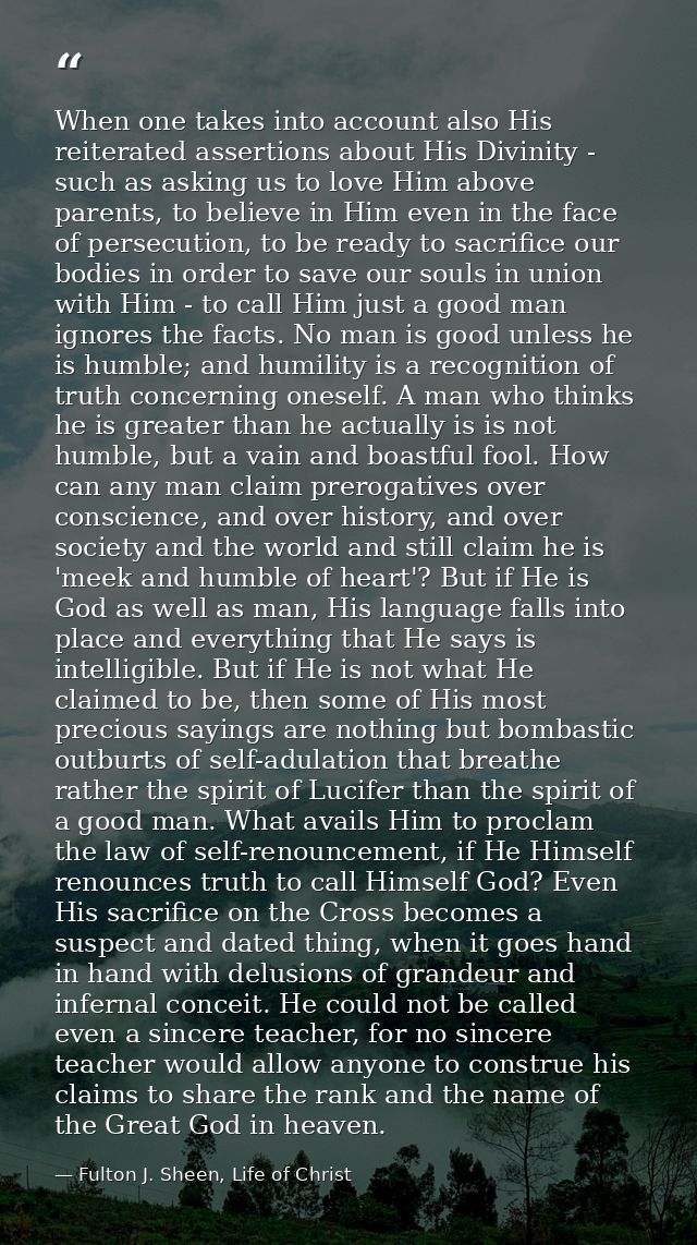 When one takes into account also His reiterated assertions about His Divinity - such as asking us to love Him above pare — Fulton J. Sheen, Life of Christ