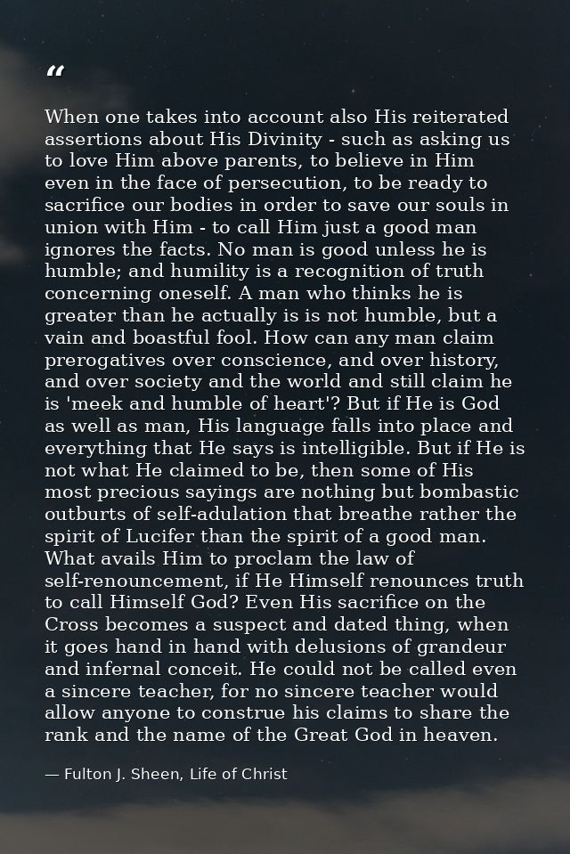 When one takes into account also His reiterated assertions about His Divinity - such as asking us to love Him above pare — Fulton J. Sheen, Life of Christ