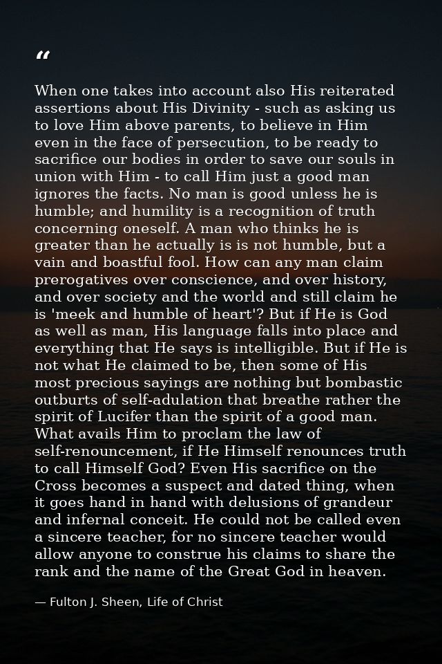 When one takes into account also His reiterated assertions about His Divinity - such as asking us to love Him above pare — Fulton J. Sheen, Life of Christ
