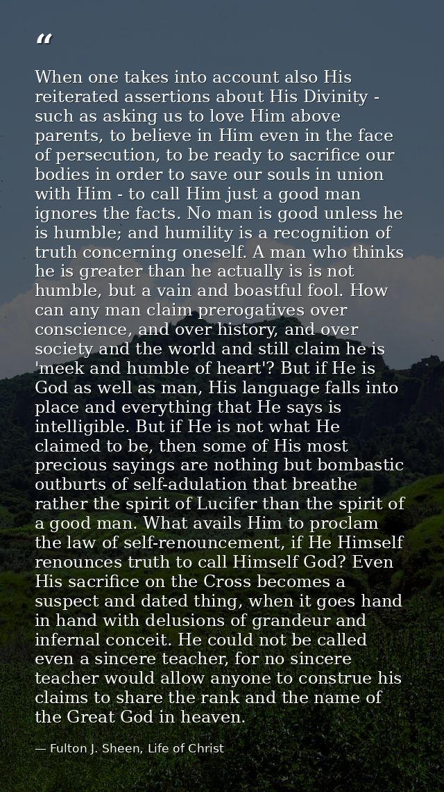 When one takes into account also His reiterated assertions about His Divinity - such as asking us to love Him above pare — Fulton J. Sheen, Life of Christ