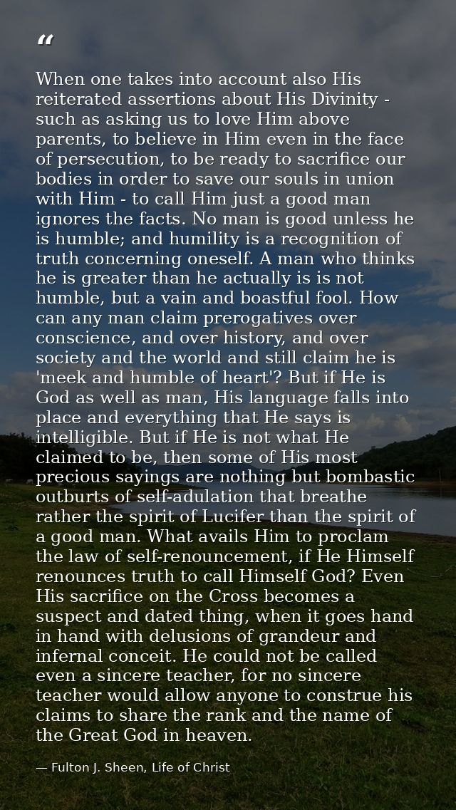 When one takes into account also His reiterated assertions about His Divinity - such as asking us to love Him above pare — Fulton J. Sheen, Life of Christ