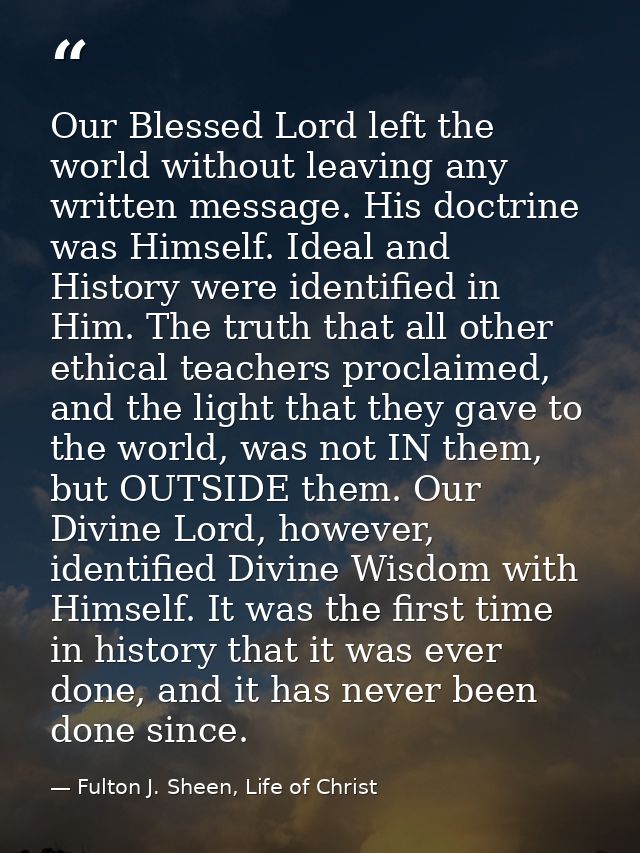 Our Blessed Lord left the world without leaving any written message. His doctrine was Himself. Ideal and History were id — Fulton J. Sheen, Life of Christ