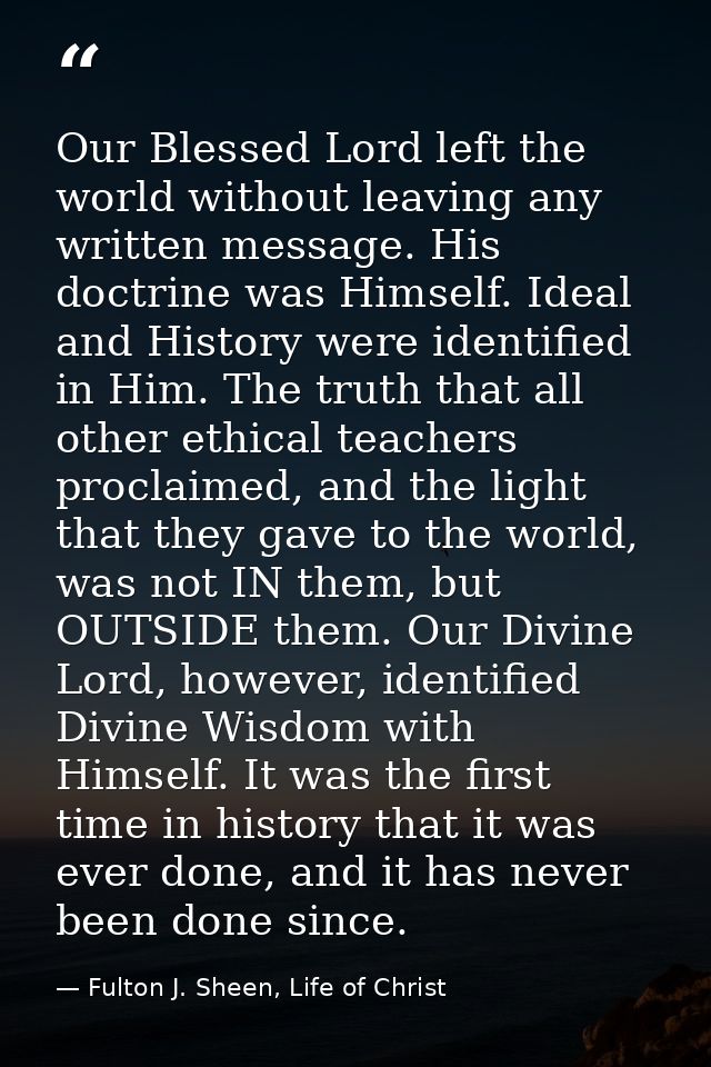 Our Blessed Lord left the world without leaving any written message. His doctrine was Himself. Ideal and History were id — Fulton J. Sheen, Life of Christ