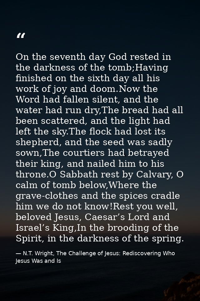 On the seventh day God rested in the darkness of the tomb;Having finished on the sixth day all his work of joy and doom. — N.T. Wright, The Challenge of Jesus: Rediscovering Who Jesus Was and Is
